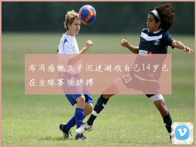 布冯感慨儿子沉迷游戏自己14岁已在全球赛场拼搏