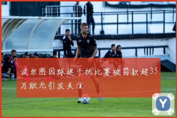 波尔图因球迷干扰比赛被罚款超35万欧元引发关注