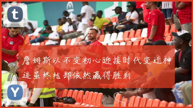 詹姆斯以不变初心迎接时代变迁神迹虽终结却依然赢得胜利