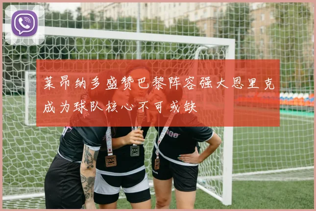 莱昂纳多盛赞巴黎阵容强大恩里克成为球队核心不可或缺