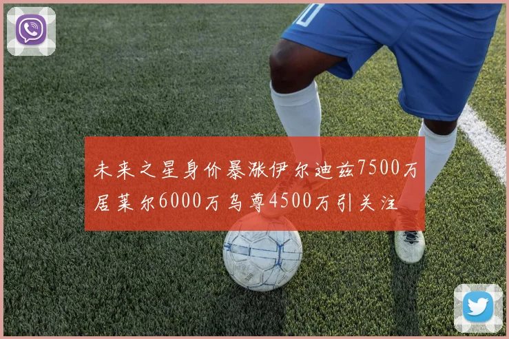 未来之星身价暴涨伊尔迪兹7500万居莱尔6000万乌尊4500万引关注