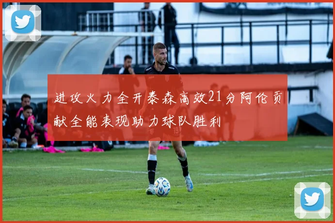 进攻火力全开泰森高效21分阿伦贡献全能表现助力球队胜利