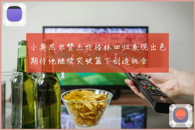 小奥尼尔赞杰伦格林回归表现出色期待他继续突破篮下创造机会