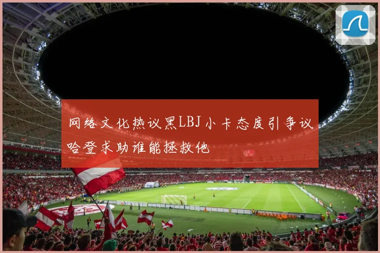网络文化热议黑LBJ小卡态度引争议哈登求助谁能拯救他